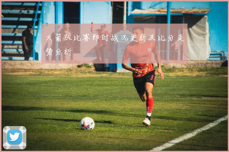 火箭队比赛即时战况更新及比分走势分析