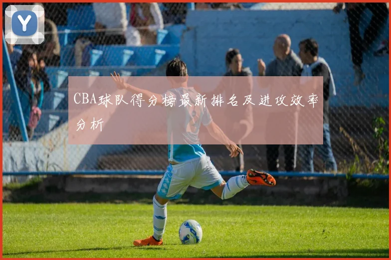 CBA球队得分榜最新排名及进攻效率分析