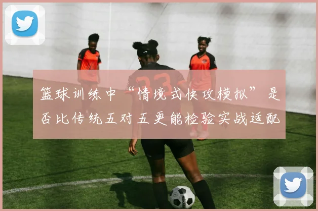 篮球训练中“情境式快攻模拟”是否比传统五对五更能检验实战适配度