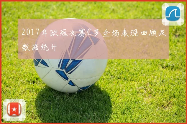 2017年欧冠决赛C罗全场表现回顾及数据统计