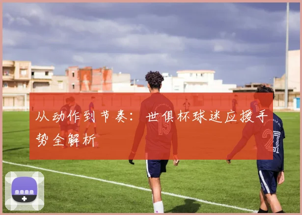 从动作到节奏：世俱杯球迷应援手势全解析